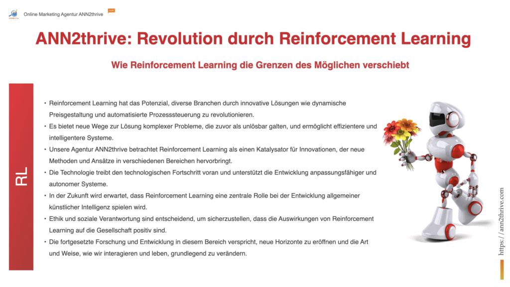 Titel: "ANN2thrive: Revolution durch Reinforcement Learning" Untertitel: "Wie Reinforcement Learning die Grenzen des Möglichen verschiebt" Hauptaussagen: Reinforcement Learning hat das Potenzial, diverse Branchen durch innovative Lösungen wie dynamische Preisgestaltung und automatisierte Prozesssteuerung zu revolutionieren. Es bietet neue Wege zur Lösung komplexer Probleme, die zuvor als unlösbar galten, und ermöglicht effizientere und intelligentere Systeme. ANN2thrive betrachtet Reinforcement Learning als einen Katalysator für Innovationen, der neue Methoden und Ansätze in verschiedenen Bereichen hervorbringt. Die Technologie treibt den technologischen Fortschritt voran und unterstützt die Entwicklung anpassungsfähiger und autonomer Systeme. In der Zukunft wird erwartet, dass Reinforcement Learning eine zentrale Rolle bei der Entwicklung allgemeiner künstlicher Intelligenz spielen wird. Ethik und soziale Verantwortung sind entscheidend, um sicherzustellen, dass die Auswirkungen von Reinforcement Learning auf die Gesellschaft positiv sind. Die fortgesetzte Forschung und Entwicklung in diesem Bereich verspricht, neue Horizonte zu eröffnen und die Art und Weise, wie wir interagieren und leben, grundlegend zu verändern.