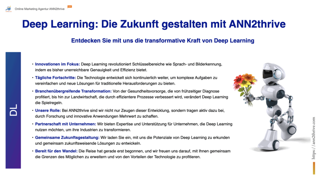 Titel: Deep Learning: Die Zukunft gestalten mit ANN2thrive Untertitel: Entdecken Sie mit uns die transformative Kraft von Deep Learning Hauptaussagen: Innovationen im Fokus: Deep Learning revolutioniert Schlüsselbereiche wie Sprach- und Bilderkennung, indem es bisher unerreichbare Genauigkeit und Effizienz bietet. Tägliche Fortschritte: Die Technologie entwickelt sich kontinuierlich weiter, um komplexe Aufgaben zu vereinfachen und neue Lösungen für traditionelle Herausforderungen zu bieten. Branchenübergreifende Transformation: Von der Gesundheitsvorsorge, die von frühzeitiger Diagnose profitiert, bis hin zur Landwirtschaft, die durch effizientere Prozesse verbessert wird, verändert Deep Learning die Spielregeln. Unsere Rolle: Bei ANN2thrive sind wir nicht nur Zeugen dieser Entwicklung, sondern tragen aktiv dazu bei, durch Forschung und innovative Anwendungen Mehrwert zu schaffen. Partnerschaft mit Unternehmen: Wir bieten Expertise und Unterstützung für Unternehmen, die Deep Learning nutzen möchten, um ihre Industrien zu transformieren. Gemeinsame Zukunftsgestaltung: Wir laden Sie ein, mit uns die Potenziale von Deep Learning zu erkunden und gemeinsam zukunftsweisende Lösungen zu entwickeln. Bereit für den Wandel: Die Reise hat gerade erst begonnen, und wir freuen uns darauf, mit Ihnen gemeinsam die Grenzen des Möglichen zu erweitern und von den Vorteilen der Technologie zu profitieren.