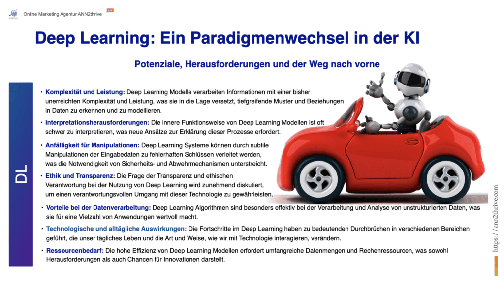 Titel: Deep Learning: Ein Paradigmenwechsel in der KI Untertitel: Potenziale, Herausforderungen und der Weg nach vorne 7 Hauptaussagen: Komplexität und Leistung: Deep Learning Modelle verarbeiten Informationen mit einer bisher unerreichten Komplexität und Leistung, was sie in die Lage versetzt, tiefgreifende Muster und Beziehungen in Daten zu erkennen und zu modellieren. Interpretationsherausforderungen: Die innere Funktionsweise von Deep Learning Modellen ist oft schwer zu interpretieren, was neue Ansätze zur Erklärung dieser Prozesse erfordert. Anfälligkeit für Manipulationen: Deep Learning Systeme können durch subtile Manipulationen der Eingabedaten zu fehlerhaften Schlüssen verleitet werden, was die Notwendigkeit von Sicherheits- und Abwehrmechanismen unterstreicht. Ethik und Transparenz: Die Frage der Transparenz und ethischen Verantwortung bei der Nutzung von Deep Learning wird zunehmend diskutiert, um einen verantwortungsvollen Umgang mit dieser Technologie zu gewährleisten. Vorteile bei der Datenverarbeitung: Deep Learning Algorithmen sind besonders effektiv bei der Verarbeitung und Analyse von unstrukturierten Daten, was sie für eine Vielzahl von Anwendungen wertvoll macht. Technologische und alltägliche Auswirkungen: Die Fortschritte im Deep Learning haben zu bedeutenden Durchbrüchen in verschiedenen Bereichen geführt, die unser tägliches Leben und die Art und Weise, wie wir mit Technologie interagieren, verändern. Ressourcenbedarf: Die hohe Effizienz von Deep Learning Modellen erfordert umfangreiche Datenmengen und Rechenressourcen, was sowohl Herausforderungen als auch Chancen für Innovationen darstellt.