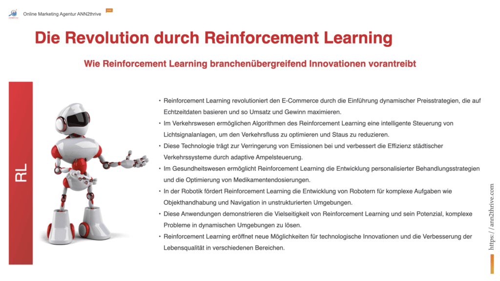 Titel: "Die Revolution durch Reinforcement Learning: Durchbrüche in Handel, Verkehr und mehr" Untertitel: "Wie Reinforcement Learning branchenübergreifend Innovationen vorantreibt" Hauptaussagen: Reinforcement Learning revolutioniert den E-Commerce durch die Einführung dynamischer Preisstrategien, die auf Echtzeitdaten basieren und so Umsatz und Gewinn maximieren. Im Verkehrswesen ermöglichen Algorithmen des Reinforcement Learning eine intelligente Steuerung von Lichtsignalanlagen, um den Verkehrsfluss zu optimieren und Staus zu reduzieren. Diese Technologie trägt zur Verringerung von Emissionen bei und verbessert die Effizienz städtischer Verkehrssysteme durch adaptive Ampelsteuerung. Im Gesundheitswesen ermöglicht Reinforcement Learning die Entwicklung personalisierter Behandlungsstrategien und die Optimierung von Medikamentendosierungen. In der Robotik fördert Reinforcement Learning die Entwicklung von Robotern für komplexe Aufgaben wie Objekthandhabung und Navigation in unstrukturierten Umgebungen. Diese Anwendungen demonstrieren die Vielseitigkeit von Reinforcement Learning und sein Potenzial, komplexe Probleme in dynamischen Umgebungen zu lösen. Reinforcement Learning eröffnet neue Möglichkeiten für technologische Innovationen und die Verbesserung der Lebensqualität in verschiedenen Bereichen.