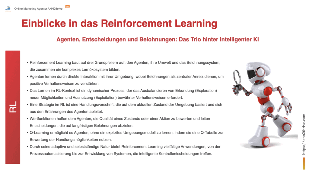 Titel: "Mechanismen des Selbstlernens: Einblicke in das Reinforcement Learning" Untertitel: "Agenten, Entscheidungen und Belohnungen: Das Trio hinter intelligenter KI" Hauptaussagen: Reinforcement Learning baut auf drei Grundpfeilern auf: den Agenten, ihre Umwelt und das Belohnungssystem, die zusammen ein komplexes Lernökosystem bilden. Agenten lernen durch direkte Interaktion mit ihrer Umgebung, wobei Belohnungen als zentraler Anreiz dienen, um positive Verhaltensweisen zu verstärken. Das Lernen im RL-Kontext ist ein dynamischer Prozess, der das Ausbalancieren von Erkundung (Exploration) neuer Möglichkeiten und Ausnutzung (Exploitation) bewährter Verhaltensweisen erfordert. Eine Strategie im RL ist eine Handlungsvorschrift, die auf dem aktuellen Zustand der Umgebung basiert und sich aus den Erfahrungen des Agenten ableitet. Wertfunktionen helfen dem Agenten, die Qualität eines Zustands oder einer Aktion zu bewerten und leiten Entscheidungen, die auf langfristigen Belohnungen abzielen. Q-Learning ermöglicht es Agenten, ohne ein explizites Umgebungsmodell zu lernen, indem sie eine Q-Tabelle zur Bewertung der Handlungsmöglichkeiten nutzen. Durch seine adaptive und selbstständige Natur bietet Reinforcement Learning vielfältige Anwendungen, von der Prozessautomatisierung bis zur Entwicklung von Systemen, die intelligente Kontrollentscheidungen treffen.