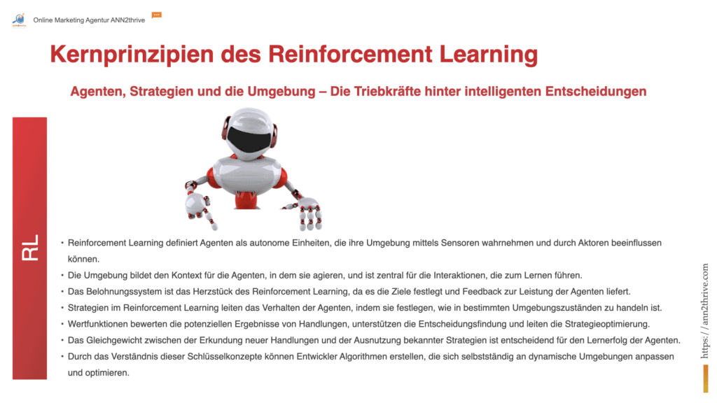 Titel: "Das Fundament des Selbstlernens: Kernprinzipien des Reinforcement Learning" Untertitel: "Agenten, Strategien und die Umgebung – Die Triebkräfte hinter intelligenten Entscheidungen" Hauptaussagen: Reinforcement Learning definiert Agenten als autonome Einheiten, die ihre Umgebung mittels Sensoren wahrnehmen und durch Aktoren beeinflussen können. Die Umgebung bildet den Kontext für die Agenten, in dem sie agieren, und ist zentral für die Interaktionen, die zum Lernen führen. Das Belohnungssystem ist das Herzstück des Reinforcement Learning, da es die Ziele festlegt und Feedback zur Leistung der Agenten liefert. Strategien im Reinforcement Learning leiten das Verhalten der Agenten, indem sie festlegen, wie in bestimmten Umgebungszuständen zu handeln ist. Wertfunktionen bewerten die potenziellen Ergebnisse von Handlungen, unterstützen die Entscheidungsfindung und leiten die Strategieoptimierung. Das Gleichgewicht zwischen der Erkundung neuer Handlungen und der Ausnutzung bekannter Strategien ist entscheidend für den Lernerfolg der Agenten. Durch das Verständnis dieser Schlüsselkonzepte können Entwickler Algorithmen erstellen, die sich selbstständig an dynamische Umgebungen anpassen und optimieren.