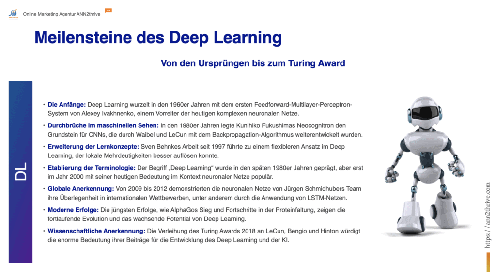Titel: Evolution des Deep Learning: Eine historische Perspektive Untertitel: Von den ersten Neuronenmodellen zum Turing Award - Schlüsselmomente, die die Welt des Deep Learning geformt haben Hauptaussagen: Die Anfänge: Deep Learning wurzelt in den 1960er Jahren mit dem ersten Feedforward-Multilayer-Perceptron-System von Alexey Ivakhnenko, einem Vorreiter der heutigen komplexen neuronalen Netze. Durchbrüche im maschinellen Sehen: In den 1980er Jahren legte Kunihiko Fukushimas Neocognitron den Grundstein für CNNs, die durch Waibel und LeCun mit dem Backpropagation-Algorithmus weiterentwickelt wurden. Erweiterung der Lernkonzepte: Sven Behnkes Arbeit seit 1997 führte zu einem flexibleren Ansatz im Deep Learning, der lokale Mehrdeutigkeiten besser auflösen konnte. Etablierung der Terminologie: Der Begriff „Deep Learning“ wurde in den späten 1980er Jahren geprägt, aber erst im Jahr 2000 mit seiner heutigen Bedeutung im Kontext neuronaler Netze populär. Globale Anerkennung: Von 2009 bis 2012 demonstrierten die neuronalen Netze von Jürgen Schmidhubers Team ihre Überlegenheit in internationalen Wettbewerben, unter anderem durch die Anwendung von LSTM-Netzen. Moderne Erfolge: Die jüngsten Erfolge, wie AlphaGos Sieg und Fortschritte in der Proteinfaltung, zeigen die fortlaufende Evolution und das wachsende Potential von Deep Learning. Wissenschaftliche Anerkennung: Die Verleihung des Turing Awards 2018 an LeCun, Bengio und Hinton würdigt die enorme Bedeutung ihrer Beiträge für die Entwicklung des Deep Learning und der KI.