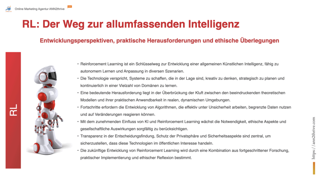Titel: "Reinforcement Learning: Der Weg zur allumfassenden Intelligenz" Untertitel: "Entwicklungsperspektiven, praktische Herausforderungen und ethische Überlegungen" Hauptaussagen: Reinforcement Learning ist ein Schlüsselweg zur Entwicklung einer allgemeinen Künstlichen Intelligenz, fähig zu autonomem Lernen und Anpassung in diversen Szenarien. Die Technologie verspricht, Systeme zu schaffen, die in der Lage sind, kreativ zu denken, strategisch zu planen und kontinuierlich in einer Vielzahl von Domänen zu lernen. Eine bedeutende Herausforderung liegt in der Überbrückung der Kluft zwischen den beeindruckenden theoretischen Modellen und ihrer praktischen Anwendbarkeit in realen, dynamischen Umgebungen. Fortschritte erfordern die Entwicklung von Algorithmen, die effektiv unter Unsicherheit arbeiten, begrenzte Daten nutzen und auf Veränderungen reagieren können. Mit dem zunehmenden Einfluss von KI und Reinforcement Learning wächst die Notwendigkeit, ethische Aspekte und gesellschaftliche Auswirkungen sorgfältig zu berücksichtigen. Transparenz in der Entscheidungsfindung, Schutz der Privatsphäre und Sicherheitsaspekte sind zentral, um sicherzustellen, dass diese Technologien im öffentlichen Interesse handeln. Die zukünftige Entwicklung von Reinforcement Learning wird durch eine Kombination aus fortgeschrittener Forschung, praktischer Implementierung und ethischer Reflexion bestimmt.