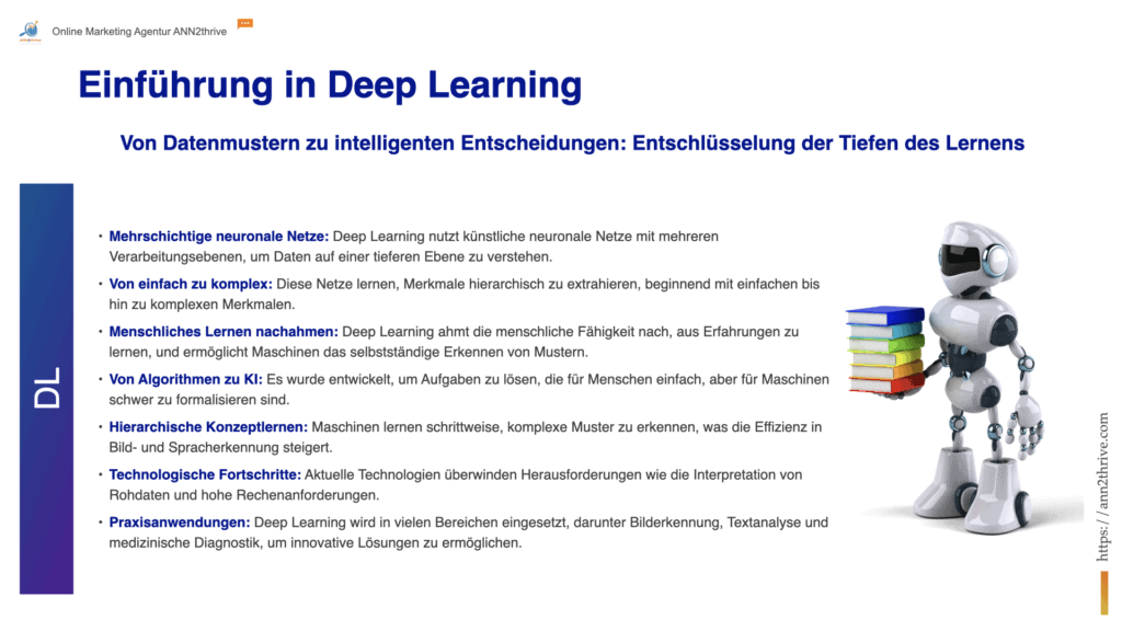 Titel: Einführung in Deep Learning Untertitel: Von Datenmustern zu intelligenten Entscheidungen: Entschlüsselung der Tiefen des Lernens Hauptaussagen: Mehrschichtige neuronale Netze: Deep Learning nutzt künstliche neuronale Netze mit mehreren Verarbeitungsebenen, um Daten auf einer tieferen Ebene zu verstehen. Von einfach zu komplex: Diese Netze lernen, Merkmale hierarchisch zu extrahieren, beginnend mit einfachen bis hin zu komplexen Merkmalen. Menschliches Lernen nachahmen: Deep Learning ahmt die menschliche Fähigkeit nach, aus Erfahrungen zu lernen, und ermöglicht Maschinen das selbstständige Erkennen von Mustern. Von Algorithmen zu AI: Es wurde entwickelt, um Aufgaben zu lösen, die für Menschen einfach, aber für Maschinen schwer zu formalisieren sind. Hierarchische Konzeptlernen: Maschinen lernen schrittweise, komplexe Muster zu erkennen, was die Effizienz in Bild- und Spracherkennung steigert. Technologische Fortschritte: Aktuelle Technologien überwinden Herausforderungen wie die Interpretation von Rohdaten und hohe Rechenanforderungen. Praxisanwendungen: Deep Learning wird in vielen Bereichen eingesetzt, darunter Bilderkennung, Textanalyse und medizinische Diagnostik, um innovative Lösungen zu ermöglichen.